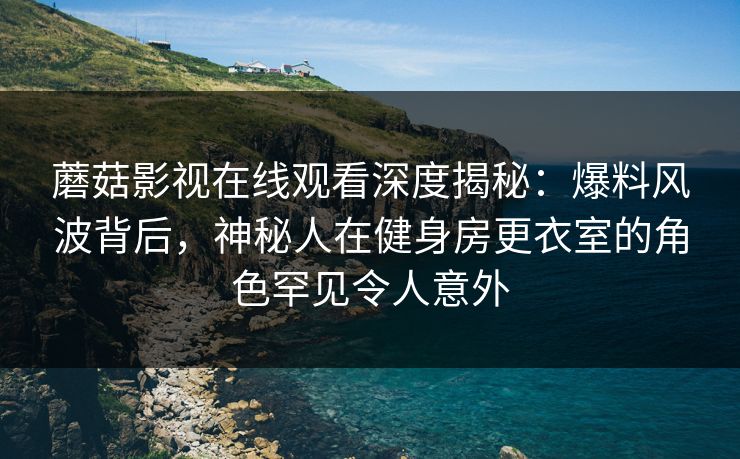 蘑菇影视在线观看深度揭秘：爆料风波背后，神秘人在健身房更衣室的角色罕见令人意外