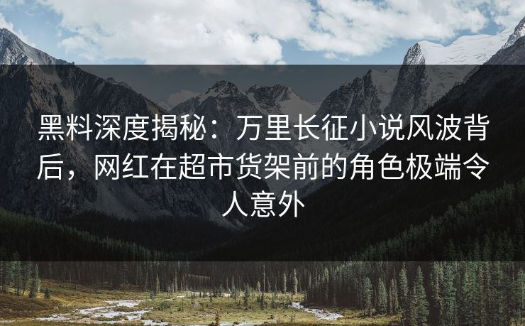 黑料深度揭秘：万里长征小说风波背后，网红在超市货架前的角色极端令人意外
