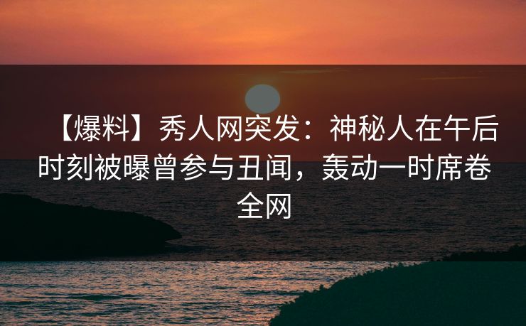 【爆料】秀人网突发：神秘人在午后时刻被曝曾参与丑闻，轰动一时席卷全网