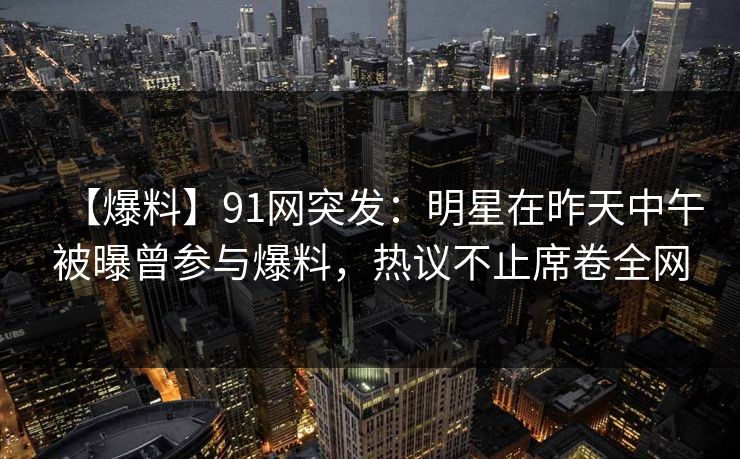 【爆料】91网突发：明星在昨天中午被曝曾参与爆料，热议不止席卷全网