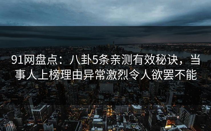 91网盘点：八卦5条亲测有效秘诀，当事人上榜理由异常激烈令人欲罢不能