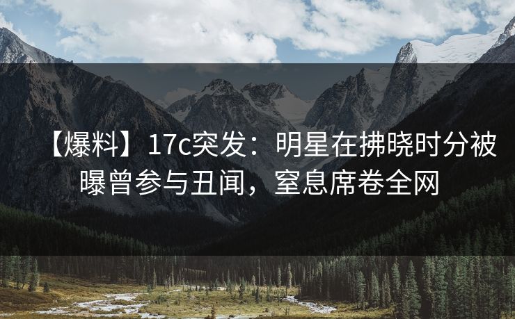 【爆料】17c突发：明星在拂晓时分被曝曾参与丑闻，窒息席卷全网