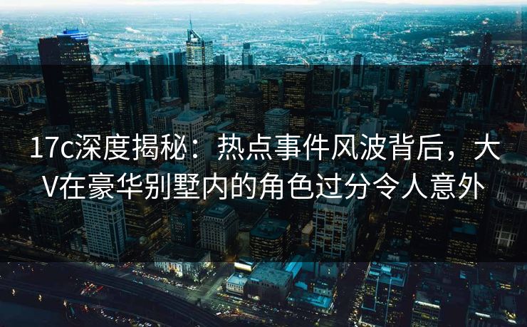 17c深度揭秘：热点事件风波背后，大V在豪华别墅内的角色过分令人意外