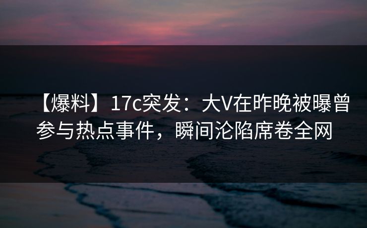 【爆料】17c突发：大V在昨晚被曝曾参与热点事件，瞬间沦陷席卷全网