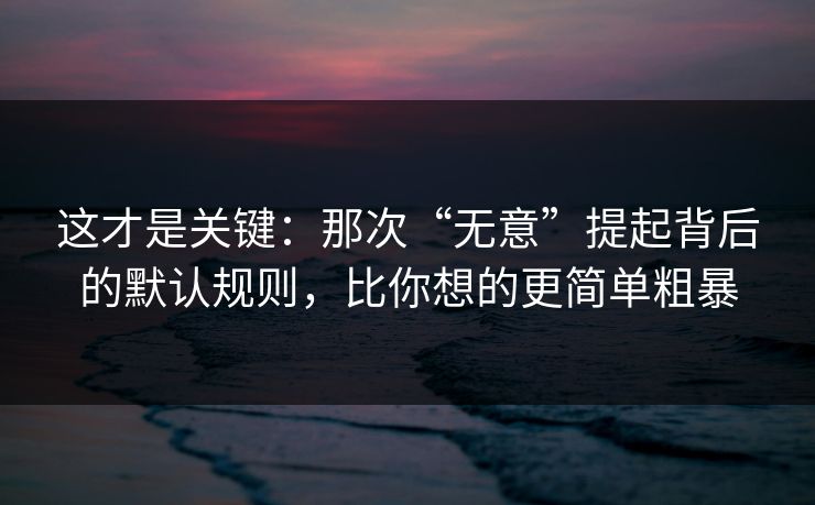 这才是关键：那次“无意”提起背后的默认规则，比你想的更简单粗暴