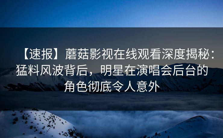 【速报】蘑菇影视在线观看深度揭秘：猛料风波背后，明星在演唱会后台的角色彻底令人意外