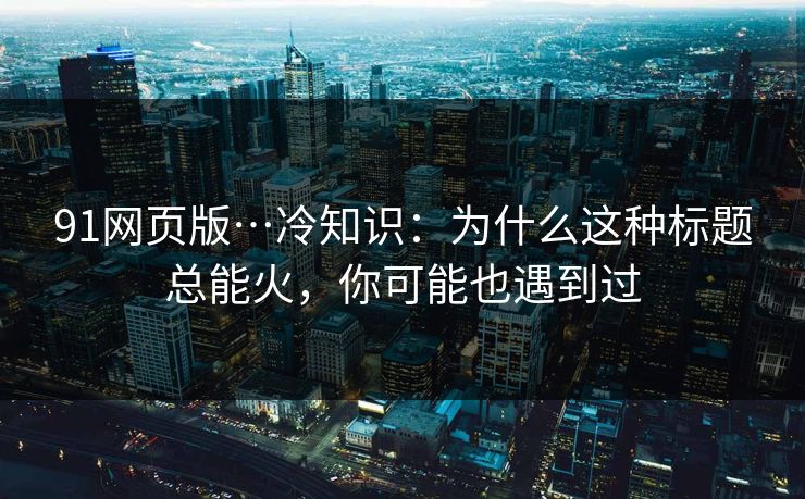 91网页版…冷知识：为什么这种标题总能火，你可能也遇到过