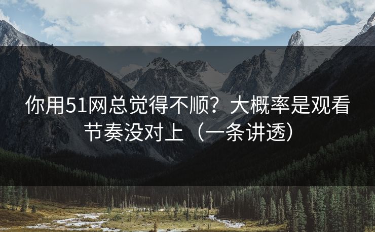 你用51网总觉得不顺？大概率是观看节奏没对上（一条讲透）