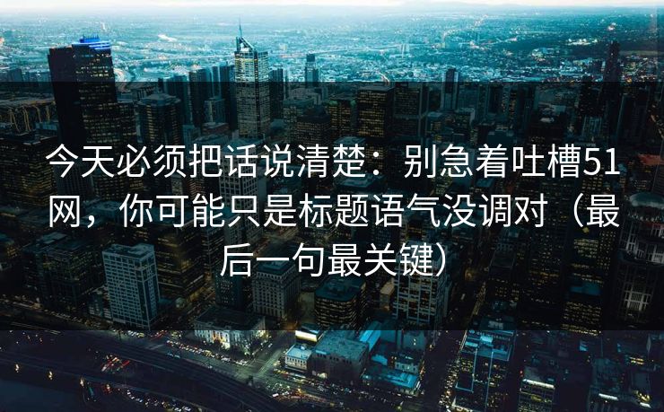 今天必须把话说清楚：别急着吐槽51网，你可能只是标题语气没调对（最后一句最关键）
