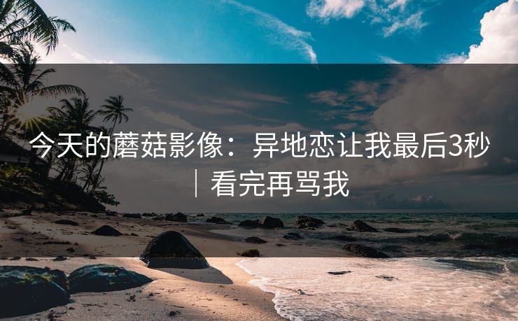 今天的蘑菇影像：异地恋让我最后3秒｜看完再骂我