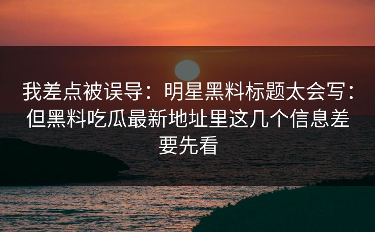 我差点被误导：明星黑料标题太会写：但黑料吃瓜最新地址里这几个信息差要先看