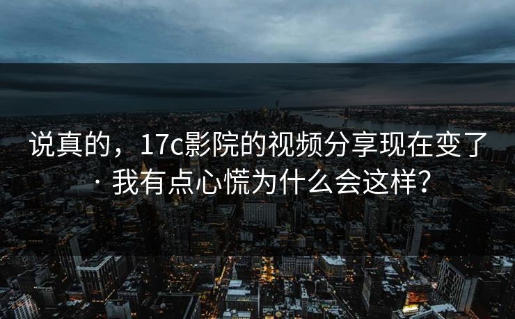 说真的，17c影院的视频分享现在变了 · 我有点心慌为什么会这样？