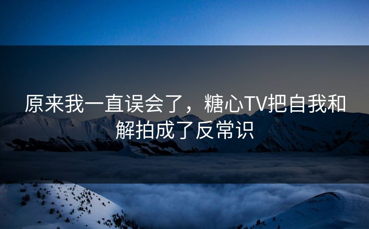 原来我一直误会了，糖心TV把自我和解拍成了反常识