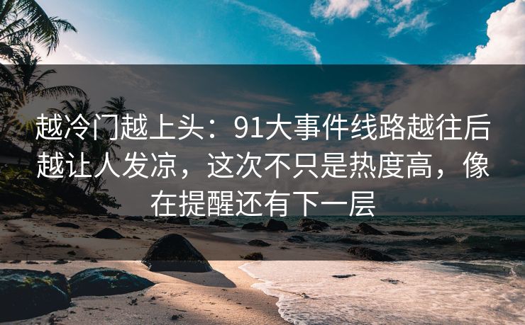 越冷门越上头：91大事件线路越往后越让人发凉，这次不只是热度高，像在提醒还有下一层